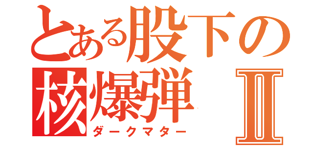 とある股下の核爆弾Ⅱ（ダークマター）