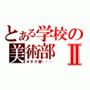 とある学校の美術部Ⅱ（オタク部・・・）