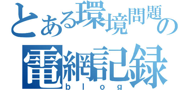 とある環境問題の電網記録（ｂｌｏｇ）