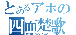 とあるアホの四面楚歌（死を覚悟しられろっちゃれら）