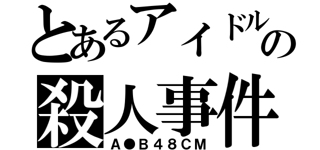 とあるアイドルの殺人事件（Ａ●Ｂ４８ＣＭ）