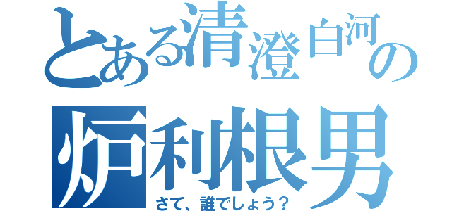 とある清澄白河の炉利根男（さて、誰でしょう？）