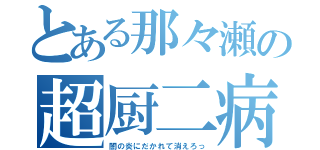 とある那々瀬の超厨二病（闇の炎にだかれて消えろっ）