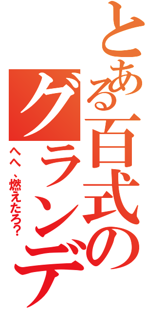 とある百式のグランデ（へへ、燃えたろ？）