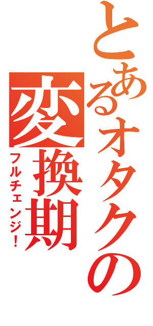 とあるオタクの変換期（フルチェンジ！）