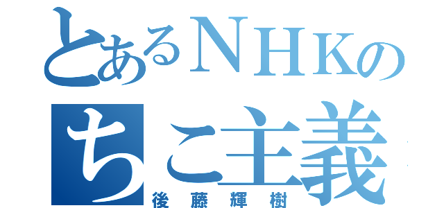 とあるＮＨＫのちこ主義（後藤輝樹）