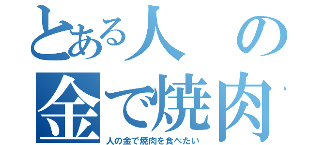 とある人の金で焼肉を食べたい（人の金で焼肉を食べたい）