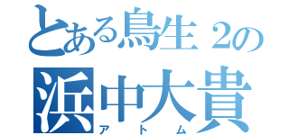 とある鳥生２の浜中大貴（アトム）