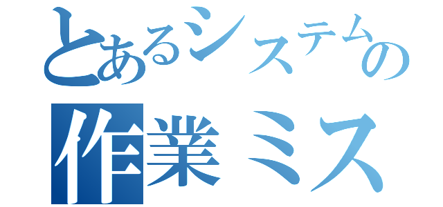 とあるシステムの作業ミス（）