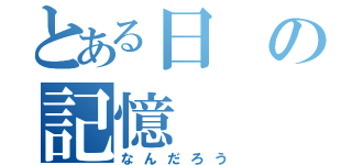 とある日の記憶（なんだろう）