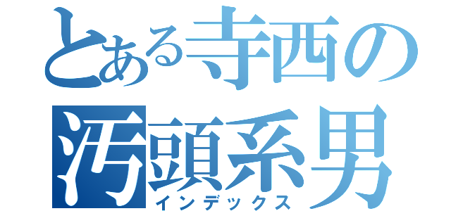 とある寺西の汚頭系男子（インデックス）