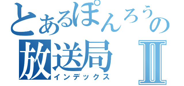 とあるぽんろうの放送局Ⅱ（インデックス）