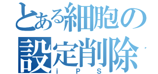 とある細胞の設定削除（ｉＰＳ）