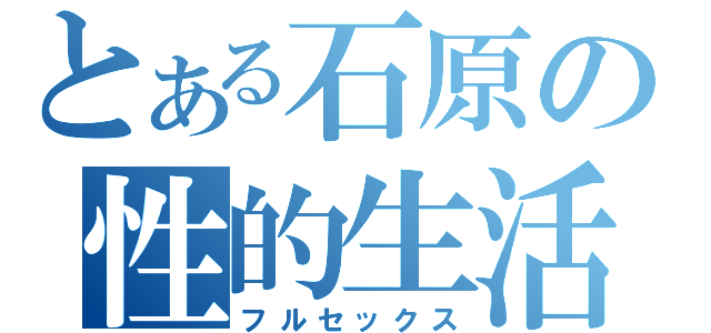 とある石原の性的生活（フルセックス）