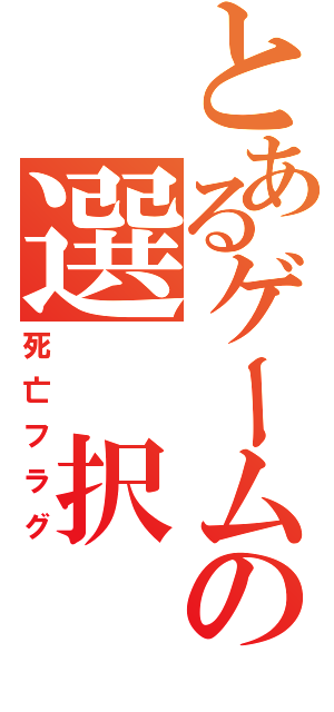 とあるゲームの選 択 肢（死亡フラグ）