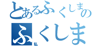 とあるふくしまのふくしま（私）