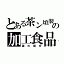 とある茶ン頃製の加工食品（謎の成分）