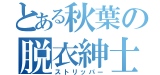 とある秋葉の脱衣紳士（ストリッパー）