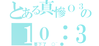 とある真慘Ｏ３Ｏの１０：３０（要下了 ○~●）