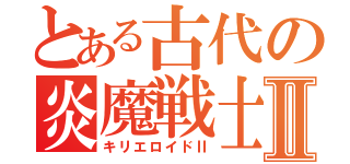 とある古代の炎魔戦士Ⅱ（キリエロイドⅡ）