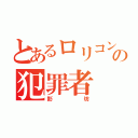 とあるロリコンの犯罪者（影坊）