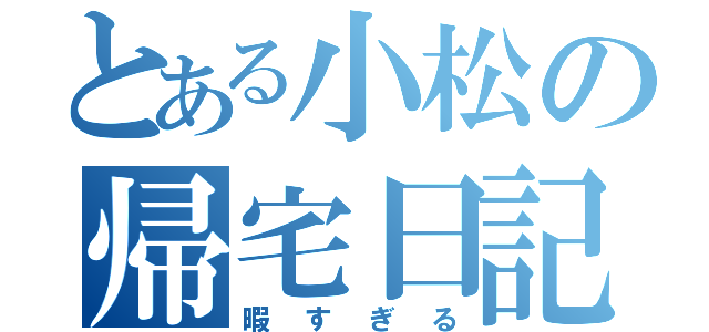 とある小松の帰宅日記（暇すぎる）