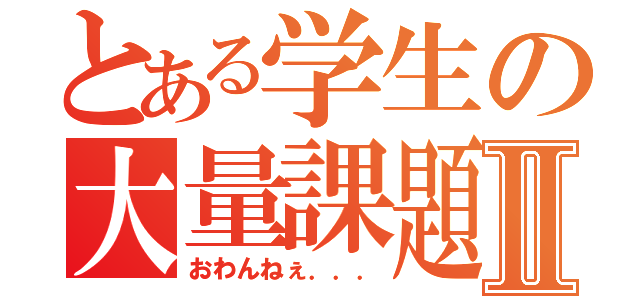 とある学生の大量課題Ⅱ（おわんねぇ．．．）