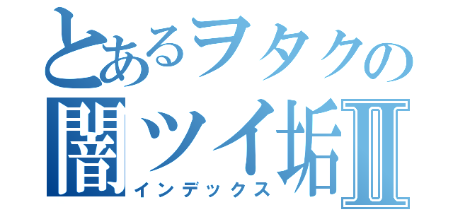 とあるヲタクの闇ツイ垢Ⅱ（インデックス）