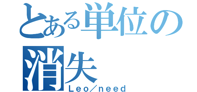 とある単位の消失（Ｌｅｏ／ｎｅｅｄ）