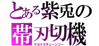 とある紫兎の帯刃切機（サヨナラチェーンソー）