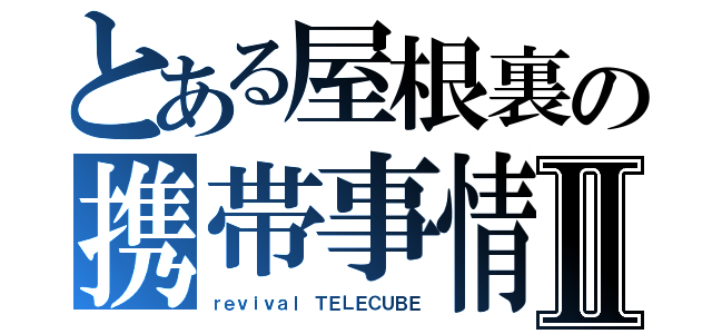 とある屋根裏の携帯事情Ⅱ（ｒｅｖｉｖａｌ ＴＥＬＥＣＵＢＥ）