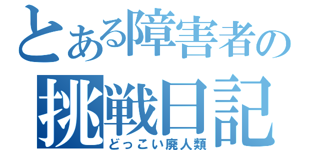 とある障害者の挑戦日記（どっこい廃人類）