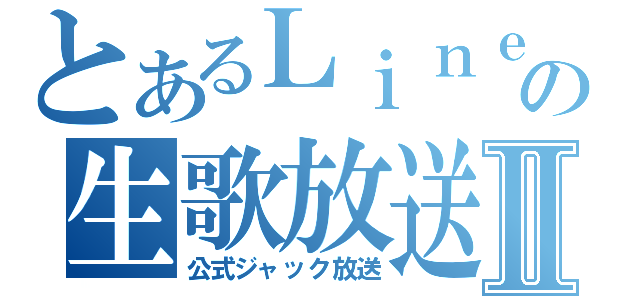 とあるＬｉｎｅの生歌放送Ⅱ（公式ジャック放送）