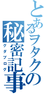 とあるヲタクの秘密記事（グダブログ）