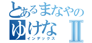 とあるまなやのゆけなⅡ（インデックス）