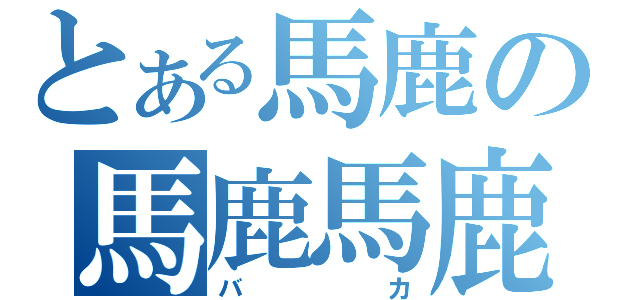 とある馬鹿の馬鹿馬鹿（バカ）