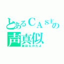 とあるＣＡＳ主の声真似（雑談なのだよ）