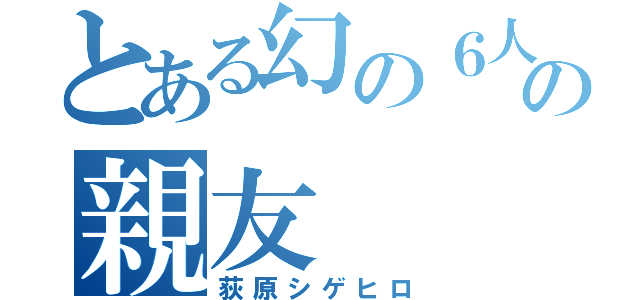 とある幻の６人目の親友（荻原シゲヒロ）