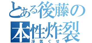 とある後藤の本性炸裂（浮気ぐせ）