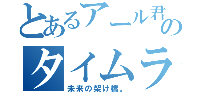 とあるアール君のタイムライン（未来の架け橋。）