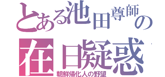 とある池田尊師の在日疑惑（朝鮮帰化人の野望）