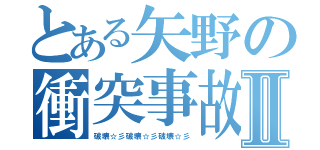 とある矢野の衝突事故Ⅱ（破壊☆彡破壊☆彡破壊☆彡）