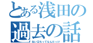 とある浅田の過去の話（生い立ちってなんだっけ）