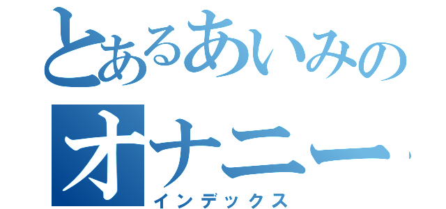 とあるあいみのオナニー日記（インデックス）