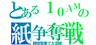 とある１０ＡＭの紙争奪戦（時短営業で大混雑）