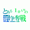 とある１０ＡＭの紙争奪戦（時短営業で大混雑）