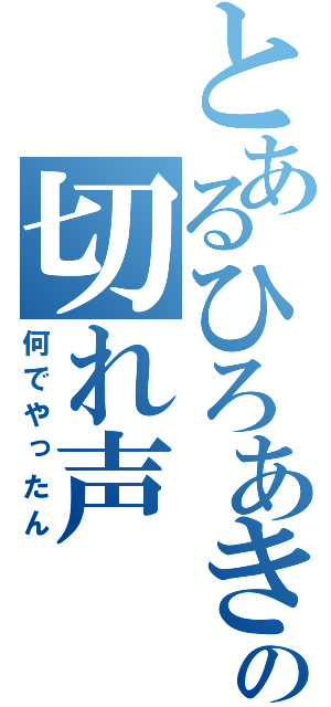 とあるひろあきの切れ声（何でやったん）