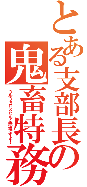 とある支部長の鬼畜特務（ウルヴォロスなんて無理ですよ！）