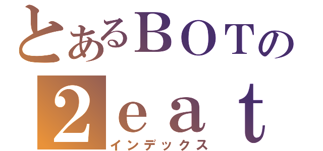 とあるＢＯＴの２ｅａｔ４Ｕ（インデックス）