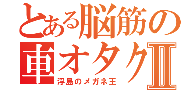 とある脳筋の車オタクⅡ（浮島のメガネ王）